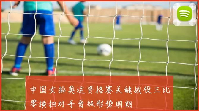 中国女排奥运资格赛关键战役三比零横扫对手晋级形势明朗