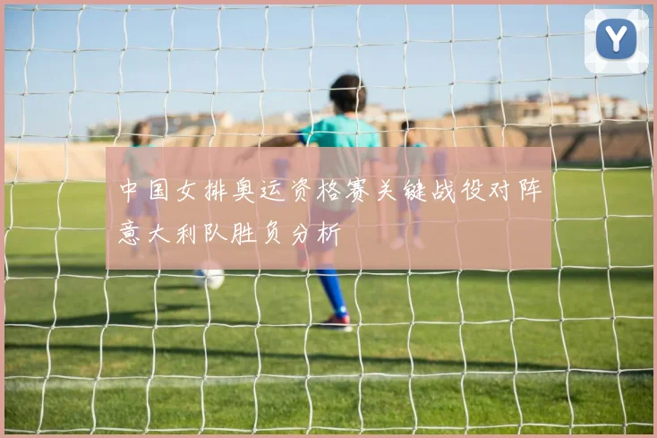 中国女排奥运资格赛关键战役对阵意大利队胜负分析