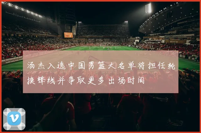 汤杰入选中国男篮大名单将担任轮换锋线并争取更多出场时间