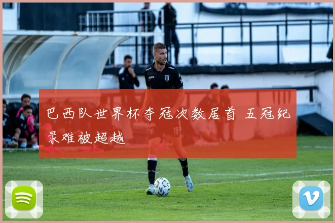 巴西队世界杯夺冠次数居首 五冠纪录难被超越