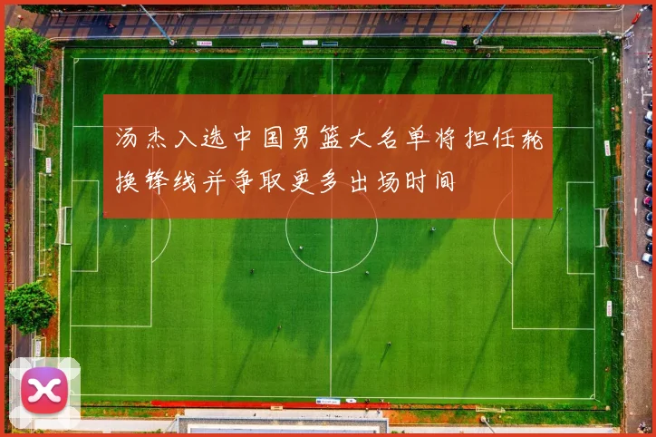 汤杰入选中国男篮大名单将担任轮换锋线并争取更多出场时间