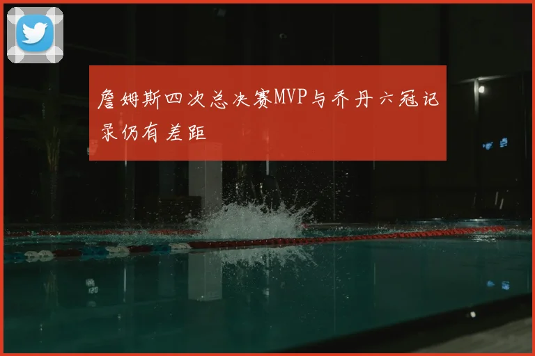 詹姆斯四次总决赛MVP与乔丹六冠记录仍有差距