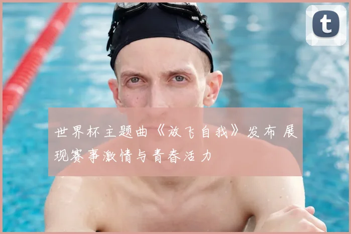 世界杯主题曲《放飞自我》发布 展现赛事激情与青春活力