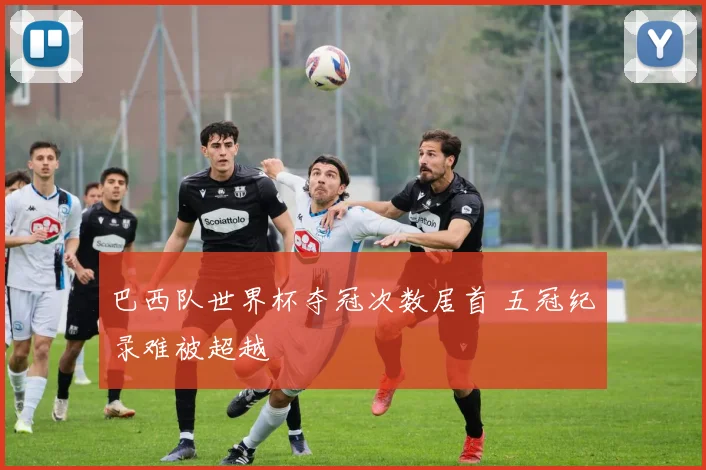巴西队世界杯夺冠次数居首 五冠纪录难被超越