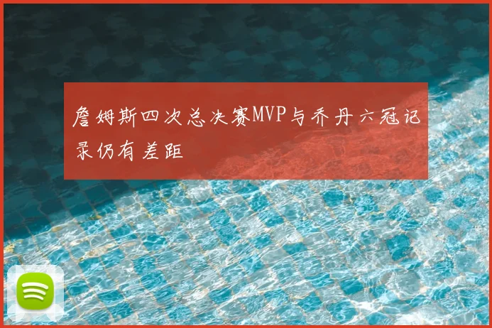 詹姆斯四次总决赛MVP与乔丹六冠记录仍有差距