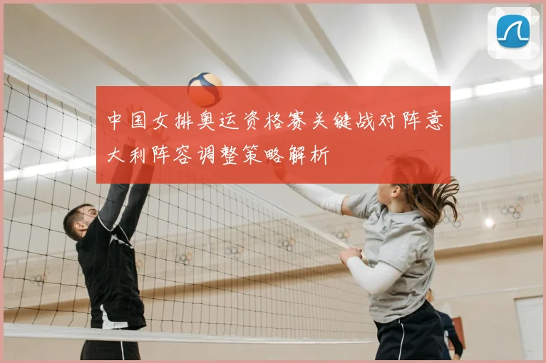 中国女排奥运资格赛关键战对阵意大利阵容调整策略解析