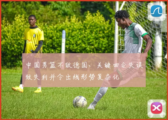 中国男篮不敌德国，关键回合失误致失利并令出线形势复杂化