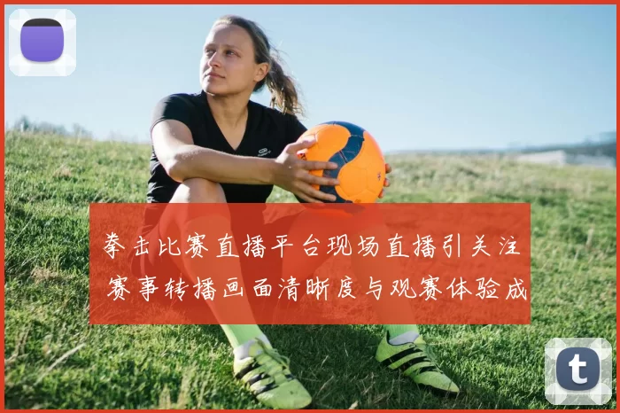 拳击比赛直播平台现场直播引关注 赛事转播画面清晰度与观赛体验成焦点