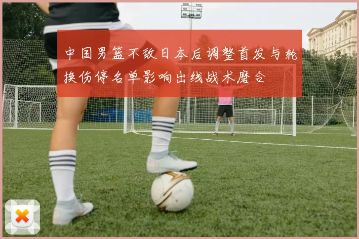 中国男篮不敌日本后调整首发与轮换伤停名单影响出线战术磨合