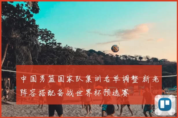中国男篮国家队集训名单调整 新老阵容搭配备战世界杯预选赛