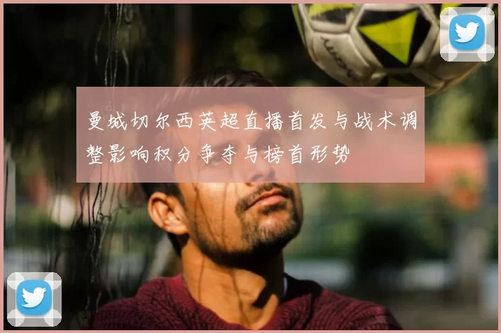 曼城切尔西英超直播首发与战术调整影响积分争夺与榜首形势