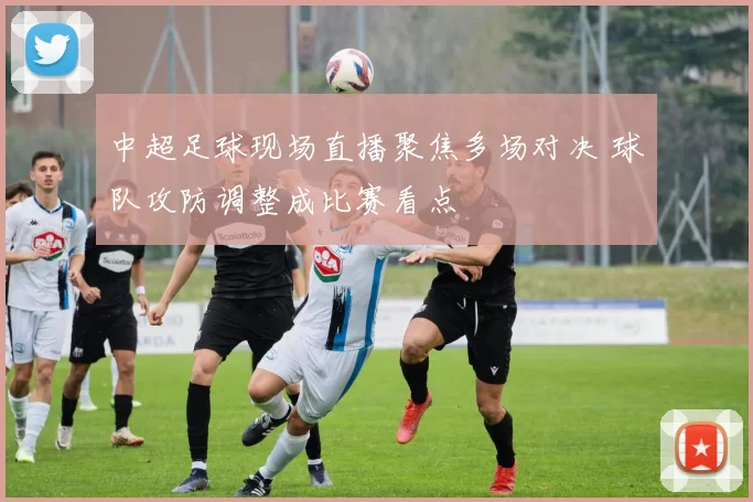 中超足球现场直播聚焦多场对决 球队攻防调整成比赛看点