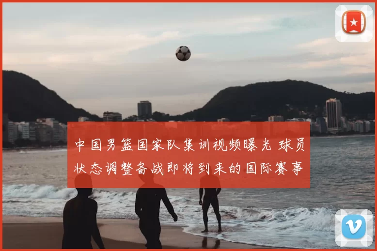 中国男篮国家队集训视频曝光 球员状态调整备战即将到来的国际赛事