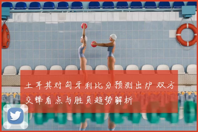 土耳其对匈牙利比分预测出炉 双方交锋看点与胜负趋势解析