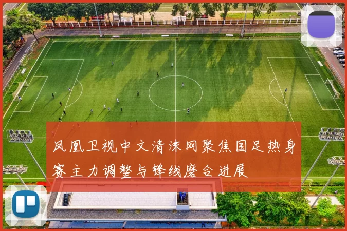 凤凰卫视中文清沫网聚焦国足热身赛主力调整与锋线磨合进展