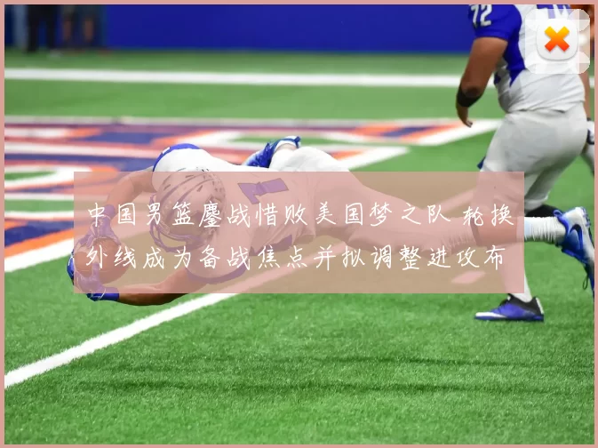 中国男篮鏖战惜败美国梦之队 轮换外线成为备战焦点并拟调整进攻布置