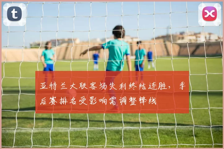 亚特兰大联客场失利终结连胜，季后赛排名受影响需调整锋线