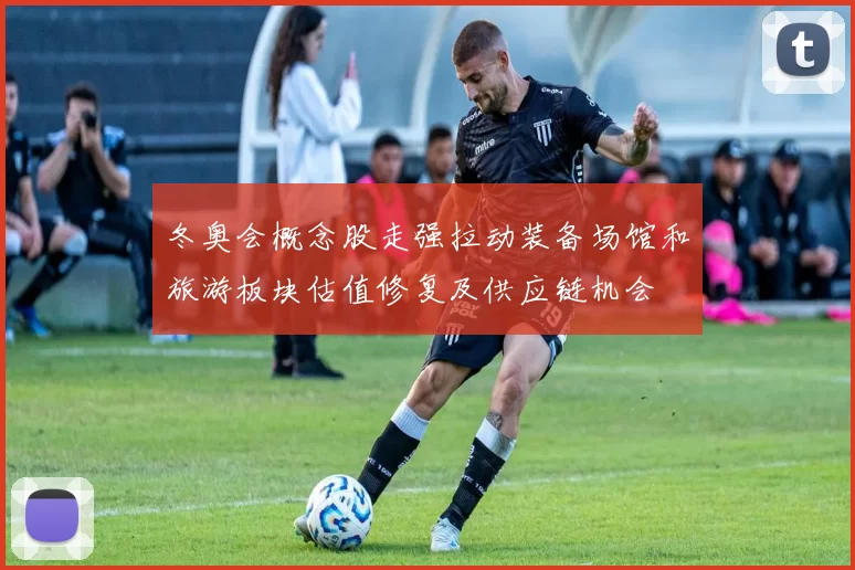 冬奥会概念股走强拉动装备场馆和旅游板块估值修复及供应链机会