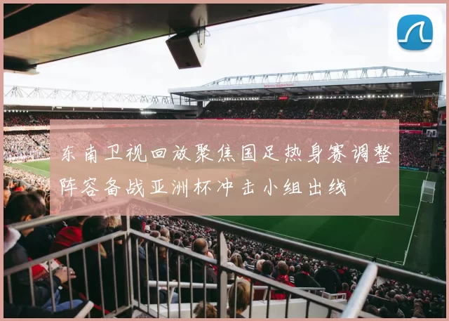 东南卫视回放聚焦国足热身赛调整阵容备战亚洲杯冲击小组出线