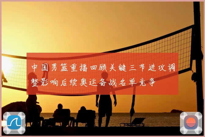 中国男篮重播回顾关键三节进攻调整影响后续奥运备战名单竞争
