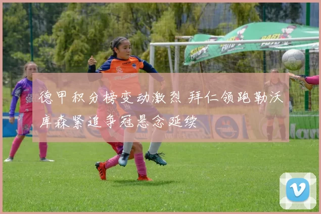 德甲积分榜变动激烈 拜仁领跑勒沃库森紧追争冠悬念延续
