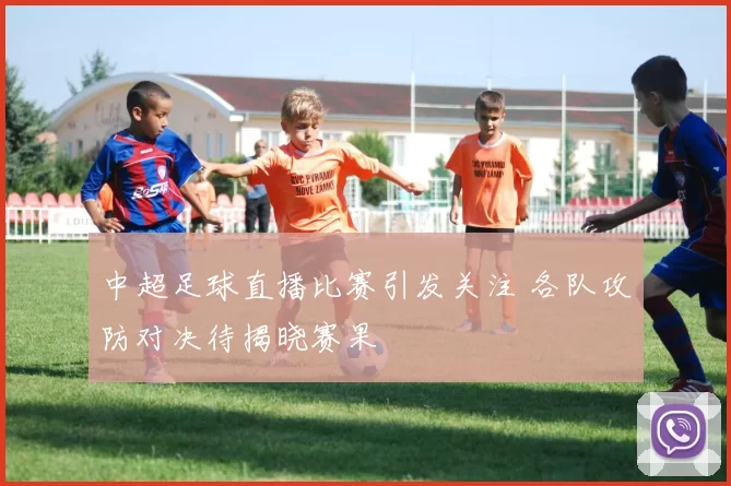 中超足球直播比赛引发关注 各队攻防对决待揭晓赛果