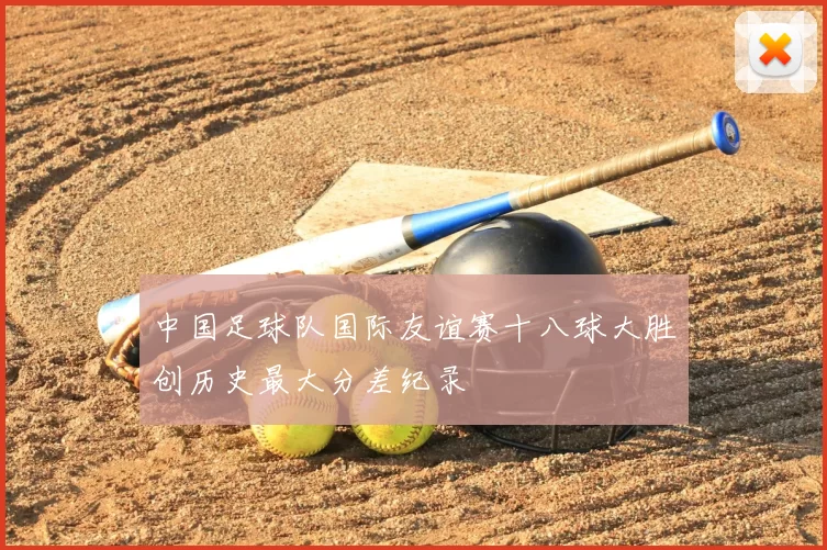 中国足球队国际友谊赛十八球大胜创历史最大分差纪录