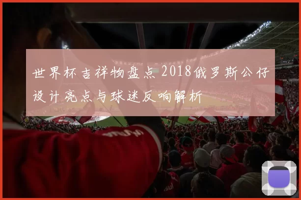 世界杯吉祥物盘点 2018俄罗斯公仔设计亮点与球迷反响解析