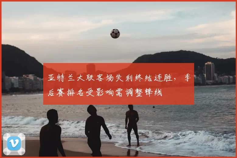 亚特兰大联客场失利终结连胜，季后赛排名受影响需调整锋线
