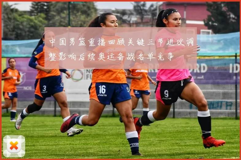 中国男篮重播回顾关键三节进攻调整影响后续奥运备战名单竞争