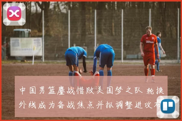 中国男篮鏖战惜败美国梦之队 轮换外线成为备战焦点并拟调整进攻布置