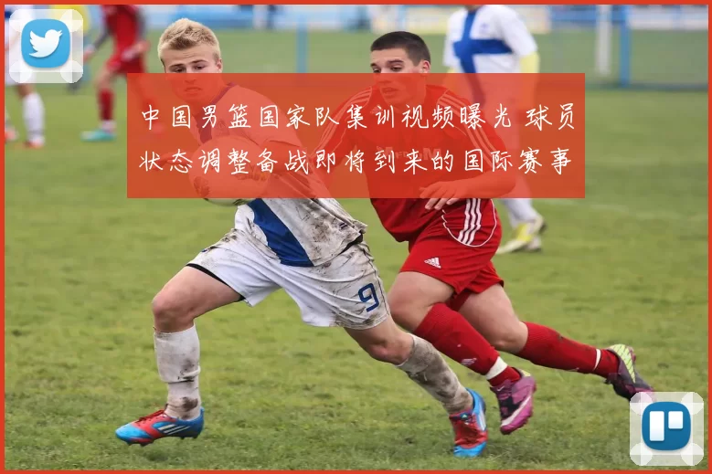 中国男篮国家队集训视频曝光 球员状态调整备战即将到来的国际赛事