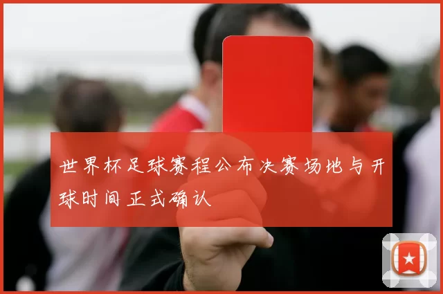 世界杯足球赛程公布决赛场地与开球时间正式确认