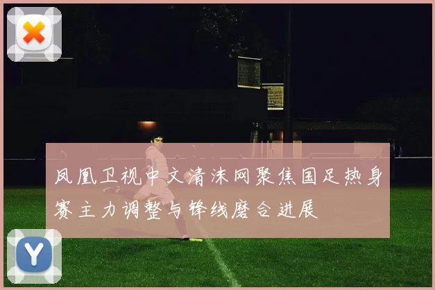 凤凰卫视中文清沫网聚焦国足热身赛主力调整与锋线磨合进展