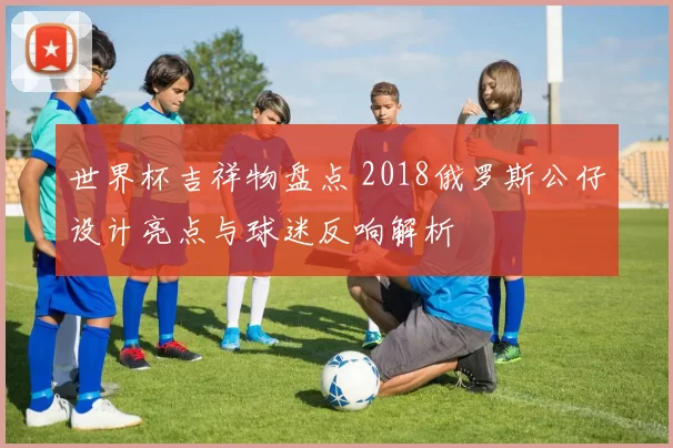 世界杯吉祥物盘点 2018俄罗斯公仔设计亮点与球迷反响解析