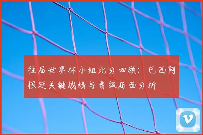 往届世界杯小组比分回顾：巴西阿根廷关键战绩与晋级局面分析