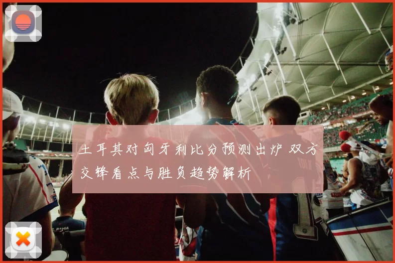 土耳其对匈牙利比分预测出炉 双方交锋看点与胜负趋势解析